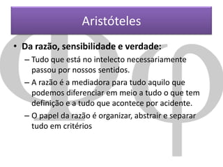 Aristóteles
• Da razão, sensibilidade e verdade:
– Tudo que está no intelecto necessariamente
passou por nossos sentidos.
– A razão é a mediadora para tudo aquilo que
podemos diferenciar em meio a tudo o que tem
definição e a tudo que acontece por acidente.
– O papel da razão é organizar, abstrair e separar
tudo em critérios

 