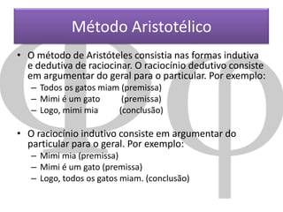Método Aristotélico
• O método de Aristóteles consistia nas formas indutiva
e dedutiva de raciocinar. O raciocínio dedutivo consiste
em argumentar do geral para o particular. Por exemplo:
– Todos os gatos miam (premissa)
– Mimi é um gato
(premissa)
– Logo, mimi mia
(conclusão)

• O raciocínio indutivo consiste em argumentar do
particular para o geral. Por exemplo:
– Mimi mia (premissa)
– Mimi é um gato (premissa)
– Logo, todos os gatos miam. (conclusão)

 