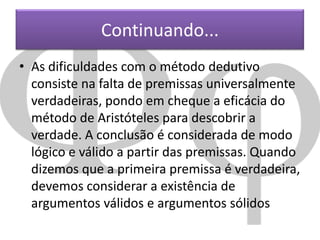 Continuando...
• As dificuldades com o método dedutivo
consiste na falta de premissas universalmente
verdadeiras, pondo em cheque a eficácia do
método de Aristóteles para descobrir a
verdade. A conclusão é considerada de modo
lógico e válido a partir das premissas. Quando
dizemos que a primeira premissa é verdadeira,
devemos considerar a existência de
argumentos válidos e argumentos sólidos

 