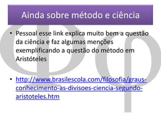 Ainda sobre método e ciência
• Pessoal esse link explica muito bem a questão
da ciência e faz algumas menções
exemplificando a questão do método em
Aristóteles
• http://www.brasilescola.com/filosofia/grausconhecimento-as-divisoes-ciencia-segundoaristoteles.htm

 