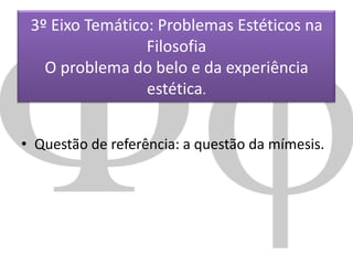 3º Eixo Temático: Problemas Estéticos na
Filosofia
O problema do belo e da experiência
estética.
• Questão de referência: a questão da mímesis.

 