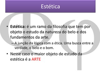 Estética
• Estética: é um ramo da filosofia que tem por
objeto o estudo da natureza do belo e dos
fundamentos da arte.
– A junção da lógica com a ética. Uma busca entre a
verdade, o belo e o bom.

• Nesse caso o maior objeto de estudo da
estética é a ARTE

 