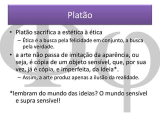 Platão
• Platão sacrifica a estética à ética
– Ética é a busca pela felicidade em conjunto, a busca
pela verdade.

• a arte não passa de imitação da aparência, ou
seja, é cópia de um objeto sensível, que, por sua
vez, já é cópia, e imperfeita, da Ideia*.
– Assim, a arte produz apenas a ilusão da realidade.

*lembram do mundo das ideias? O mundo sensível
e supra sensível!

 