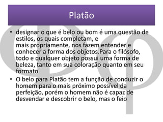 Platão
• designar o que é belo ou bom é uma questão de
estilos, os quais completam, e
mais propriamente, nos fazem entender e
conhecer a forma dos objetos.Para o filósofo,
todo e qualquer objeto possui uma forma de
beleza, tanto em sua coloração quanto em seu
formato
• O belo para Platão tem a função de conduzir o
homem para o mais próximo possível da
perfeição, porém o homem não é capaz de
desvendar e descobrir o belo, mas o feio

 