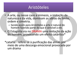 Aristóteles
• A arte, ou nesse caso a mimesis, a imitação da
natureza e da vida, dominam as idéias de limite,
ordem e simetria.
– Sendo assim para Aristóteles a arte é natural do
homem fazendo parte do que é sensível a ele.

• O Estagirita via no DRAMA uma imitação da ação
do homem, provocando um efeito catártico*
*catarse - refere-se à purificação das almas por
meio de uma descarga emocional provocada por
um drama

 