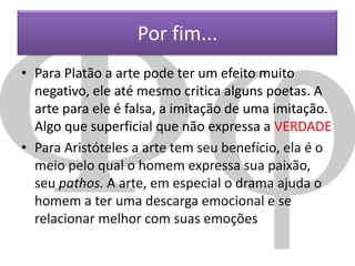 Por fim...
• Para Platão a arte pode ter um efeito muito
negativo, ele até mesmo critica alguns poetas. A
arte para ele é falsa, a imitação de uma imitação.
Algo que superficial que não expressa a VERDADE
• Para Aristóteles a arte tem seu benefício, ela é o
meio pelo qual o homem expressa sua paixão,
seu pathos. A arte, em especial o drama ajuda o
homem a ter uma descarga emocional e se
relacionar melhor com suas emoções

 