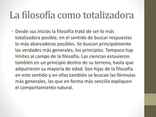 La filosofía como totalizadora
• Desde sus inicios la filosofía trató de ser lo más
totalizadora posible, en el sentido de buscar respuestas
lo más abarcadoras posibles. Se buscan principalmente
las verdades más generales, los principios. Tampoco hay
límites al campo de la filosofía. Las ciencias estuvieron
también en un principio dentro de su terreno, hasta que
adquirieron su mayoría de edad. Son hijas de la filosofía
en este sentido y en ellas también se buscan las fórmulas
más generales, las que en forma más sencilla expliquen
el comportamiento natural.
 