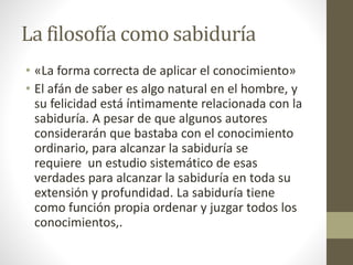 La filosofía como sabiduría
• «La forma correcta de aplicar el conocimiento»
• El afán de saber es algo natural en el hombre, y
su felicidad está íntimamente relacionada con la
sabiduría. A pesar de que algunos autores
considerarán que bastaba con el conocimiento
ordinario, para alcanzar la sabiduría se
requiere un estudio sistemático de esas
verdades para alcanzar la sabiduría en toda su
extensión y profundidad. La sabiduría tiene
como función propia ordenar y juzgar todos los
conocimientos,.
 