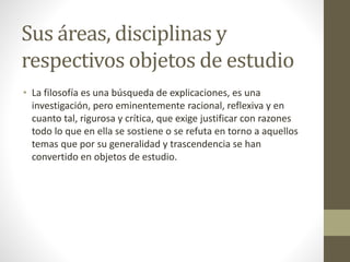 Sus áreas, disciplinas y
respectivos objetos de estudio
• La filosofía es una búsqueda de explicaciones, es una
investigación, pero eminentemente racional, reflexiva y en
cuanto tal, rigurosa y crítica, que exige justificar con razones
todo lo que en ella se sostiene o se refuta en torno a aquellos
temas que por su generalidad y trascendencia se han
convertido en objetos de estudio.
 