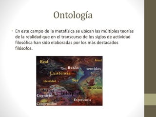Ontología
• En este campo de la metafísica se ubican las múltiples teorías
de la realidad que en el transcurso de los siglos de actividad
filosófica han sido elaboradas por los más destacados
filósofos.
 