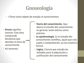 Gnoseología
• «Tiene como objeto de estudio al conocimiento»
• Gnosis significa
conocer. Esta área
comprende
disciplinas que
abordan el tema de
conocimiento.
• Así tenemos:
• Teoría del conocimiento. Que
abarca el estudio del conocimiento
en general, tanto teórico como
práctico.
• La epistemología. Es el estudio del
conocimiento científico, aquel que está
sujeto a comprobación, ya sea empírica o
formal.
• Lógica. Ciencia que estudia los
métodos para la adquisición y
justificación del conocimiento
 