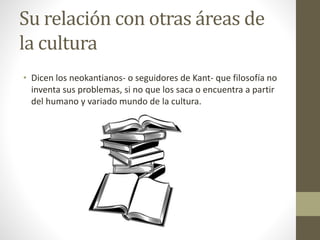 Su relación con otras áreas de
la cultura
• Dicen los neokantianos- o seguidores de Kant- que filosofía no
inventa sus problemas, si no que los saca o encuentra a partir
del humano y variado mundo de la cultura.
 