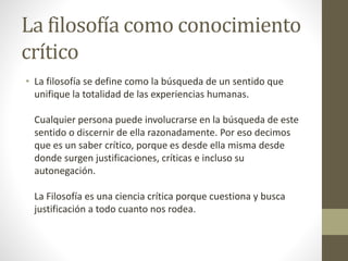 La filosofía como conocimiento
crítico
• La filosofía se define como la búsqueda de un sentido que
unifique la totalidad de las experiencias humanas.
Cualquier persona puede involucrarse en la búsqueda de este
sentido o discernir de ella razonadamente. Por eso decimos
que es un saber crítico, porque es desde ella misma desde
donde surgen justificaciones, críticas e incluso su
autonegación.
La Filosofía es una ciencia crítica porque cuestiona y busca
justificación a todo cuanto nos rodea.
 