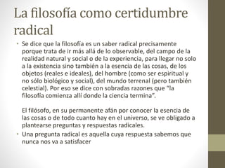 La filosofía como certidumbre
radical
• Se dice que la filosofía es un saber radical precisamente
porque trata de ir más allá de lo observable, del campo de la
realidad natural y social o de la experiencia, para llegar no solo
a la existencia sino también a la esencia de las cosas, de los
objetos (reales e ideales), del hombre (como ser espiritual y
no sólo biológico y social), del mundo terrenal (pero también
celestial). Por eso se dice con sobradas razones que “la
filosofía comienza allí donde la ciencia termina”.
El filósofo, en su permanente afán por conocer la esencia de
las cosas o de todo cuanto hay en el universo, se ve obligado a
plantearse preguntas y respuestas radicales.
• Una pregunta radical es aquella cuya respuesta sabemos que
nunca nos va a satisfacer
 
