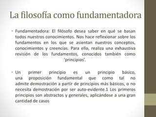 La filosofía como fundamentadora
• Fundamentadora: El filósofo desea saber en qué se basan
todos nuestros conocimientos. Nos hace reflexionar sobre los
fundamentos en los que se asientan nuestros conceptos,
conocimientos y creencias. Para ello, realiza una exhaustiva
revisión de los fundamentos, conocidos también como
‘principios’.
• Un primer principio es un principio básico,
una proposición fundamental que como tal no
admite demostración a partir de principios más básicos, o no
necesita demostración por ser auto-evidente.1 Los primeros
principios son abstractos y generales, aplicándose a una gran
cantidad de casos
 