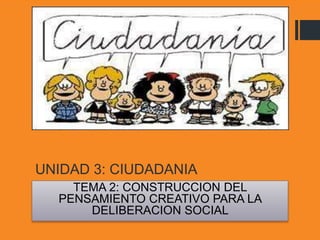 UNIDAD 3: CIUDADANIA
TEMA 2: CONSTRUCCION DEL
PENSAMIENTO CREATIVO PARA LA
DELIBERACION SOCIAL
 
