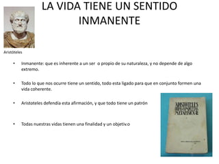 LA VIDA TIENE UN SENTIDO
INMANENTE
Aristóteles

•

Inmanente: que es inherente a un ser o propio de su naturaleza, y no depende de algo
extremo.

•

Todo lo que nos ocurre tiene un sentido, todo esta ligado para que en conjunto formen una
vida coherente.

•

Aristoteles defendía esta afirmación, y que todo tiene un patrón

•

Todas nuestras vidas tienen una finalidad y un objetiv.o

 