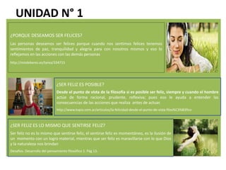 UNIDAD N° 1
¿PORQUE DESEAMOS SER FELICES?
Las personas deseamos ser felices porque cuando nos sentimos felices tenemos
sentimientos de paz, tranquilidad y alegría para con nosotros mismos y eso lo
reflejamos en las acciones con las demás personas
http://misdeberes.es/tarea/334715
¿SER FELIZ ES POSIBLE?
Desde el punto de vista de la filosofía si es posible ser feliz, siempre y cuando el hombre
actúe de forma racional, prudente, reflexiva; pues eso le ayuda a entender las
consecuencias de las acciones que realiza antes de actuar.
http://www.topia.com.ar/articulos/la-felicidad-desde-el-punto-de-vista-filos%C3%B3fico
¿SER FELIZ ES LO MISMO QUE SENTIRSE FELIZ?
Ser feliz no es lo mismo que sentirse feliz, el sentirse feliz es momentáneo, es la ilusión de
un momento con un logro material, mientras que ser feliz es maravillarse con lo que Dios
y la naturaleza nos brindan
Desafíos. Desarrollo del pensamiento filosófico 1. Pág 13.
 