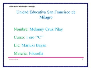 Temas: Mitos - Cosmología- Mitología
MELANNY CRUZ PILAY 1
Unidad Educativa San Francisco de
Milagro
Nombre: Melanny Cruz Pilay
Curso: 1 ero ‘‘C’’
Lic: Mariuxi Bayas
Materia: Filosofía
 
