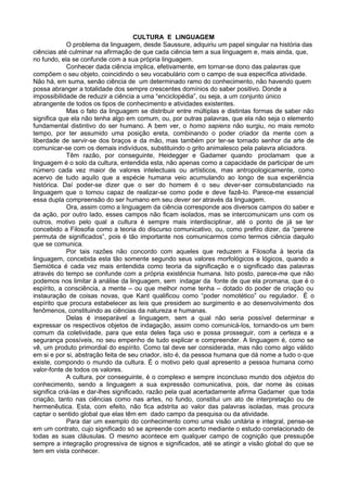 CULTURA E LINGUAGEM
O problema da linguagem, desde Saussure, adquiriu um papel singular na história das
ciências até culminar na afirmação de que cada ciência tem a sua linguagem e, mais ainda, que,
no fundo, ela se confunde com a sua própria linguagem.
Conhecer dada ciência implica, efetivamente, em tornar-se dono das palavras que
compõem o seu objeto, coincidindo o seu vocabulário com o campo de sua específica atividade.
Não há, em suma, senão ciência de um determinado ramo do conhecimento, não havendo quem
possa abranger a totalidade dos sempre crescentes domínios do saber positivo. Donde a
impossibilidade de reduzir a ciência a uma “enciclopédia”, ou seja, a um conjunto único
abrangente de todos os tipos de conhecimento e atividades existentes.
Mas o fato da linguagem se distribuir entre múltiplas e distintas formas de saber não
significa que ela não tenha algo em comum, ou, por outras palavras, que ela não seja o elemento
fundamental distintivo do ser humano. A bem ver, o homo sapiens não surgiu, no mais remoto
tempo, por ter assumido uma posição ereta, combinando o poder criador da mente com a
liberdade de servir-se dos braços e da mão, mas também por ter-se tornado senhor da arte de
comunicar-se com os demais indivíduos, substituindo o grito animalesco pela palavra aliciadora.
Têm razão, por conseguinte, Heidegger e Gadamer quando proclamam que a
linguagem é o solo da cultura, entendida esta, não apenas como a capacidade de participar de um
número cada vez maior de valores intelectuais ou artísticos, mas antropologicamente, como
acervo de tudo aquilo que a espécie humana veio acumulando ao longo de sua experiência
histórica. Daí poder-se dizer que o ser do homem é o seu dever-ser consubstanciado na
linguagem que o tornou capaz de realizar-se como pode e deve fazê-lo. Parece-me essencial
essa dupla compreensão do ser humano em seu dever ser através da linguagem.
Ora, assim como a linguagem da ciência corresponde aos diversos campos do saber e
da ação, por outro lado, esses campos não ficam isolados, mas se intercomunicam uns com os
outros, motivo pelo qual a cultura é sempre mais interdisciplinar, até o ponto de já se ter
concebido a Filosofia como a teoria do discurso comunicativo, ou, como prefiro dizer, da “perene
permuta de significados”, pois é tão importante nos comunicarmos como termos ciência daquilo
que se comunica.
Por tais razões não concordo com aqueles que reduzem a Filosofia à teoria da
linguagem, concebida esta tão somente segundo seus valores morfológicos e lógicos, quando a
Semiótica é cada vez mais entendida como teoria da significação e o significado das palavras
através do tempo se confunde com a própria existência humana. Isto posto, parece-me que não
podemos nos limitar à análise da linguagem, sem indagar da fonte de que ela promana, que é o
espírito, a consciência, a mente – ou que melhor nome tenha – dotado do poder de criação ou
instauração de coisas novas, que Kant qualificou como “poder nomotético” ou regulador. É o
espírito que procura estabelecer as leis que presidem ao surgimento e ao desenvolvimento dos
fenômenos, constituindo as ciências da natureza e humanas.
Delas é inseparável a linguagem, sem a qual não seria possível determinar e
expressar os respectivos objetos de indagação, assim como comunicá-los, tornando-os um bem
comum da coletividade, para que esta deles faça uso e possa prosseguir, com a certeza e a
segurança possíveis, no seu empenho de tudo explicar e compreender. A linguagem é, como se
vê, um produto primordial do espírito. Como tal deve ser considerada, mas não como algo válido
em si e por si, abstração feita de seu criador, isto é, da pessoa humana que dá nome a tudo o que
existe, compondo o mundo da cultura. É o motivo pelo qual apresento a pessoa humana como
valor-fonte de todos os valores.
A cultura, por conseguinte, é o complexo e sempre inconcluso mundo dos objetos do
conhecimento, sendo a linguagem a sua expressão comunicativa, pois, dar nome às coisas
significa criá-las e dar-lhes significado, razão pela qual acertadamente afirma Gadamer que toda
criação, tanto nas ciências como nas artes, no fundo, constitui um ato de interpretação ou de
hermenêutica. Esta, com efeito, não fica adstrita ao valor das palavras isoladas, mas procura
captar o sentido global que elas têm em dado campo da pesquisa ou da atividade.
Para dar um exemplo do conhecimento como uma visão unitária e integral, pense-se
em um contrato, cujo significado só se apreende com acerto mediante o estudo correlacionado de
todas as suas cláusulas. O mesmo acontece em qualquer campo de cognição que pressupõe
sempre a integração progressiva de signos e significados, até se atingir a visão global do que se
tem em vista conhecer.
 