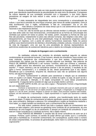 Donde a importância de cada vez mais apurado estudo da linguagem, quer de maneira
geral, quer atendendo especificamente às peculiaridades de cada ramo da pesquisa. O progresso
da cultura depende de sua correlação primordial com a linguagem, o que induz alguns
pensadores ao exagero de tudo reduzir a esta, vendo a ciência como um puro problema
linguístico.
A visão necessária de integralidade tem como consequência a universalização da
cultura, o que leva à previsão de uma língua universal, pelo menos de caráter subsidiário, como já
está acontecendo com o inglês, considerado “a fala do computador”. Eis aí um dos
problemas mais difíceis e complexos de nosso tempo que é o da sobrevivência das culturas
nacionais e dos respectivos idiomas.
A meu ver, não há dúvida que as ciências naturais tendem à unificação, de tal modo
que elas serão cada vez mais transnacionais, universalizando-se as formas de comunicação dos
cientistas que operam em todos os países. Há nestes, porém, situações ou formas de vida que
lhes são peculiares, notadamente no plano das ciências humanas, das religiões e das artes, cujo
desaparecimento, por força de uma total globalização, longe de representar progresso cultural,
constituiria um regresso, com a perda de valores humanísticos essenciais. Nada me parece
justificar esse desmoronamento de distintas e diversificadas unidades culturais, inclusive do ponto
de vista da linguagem, uma vez que há uma pluralidade de idiomas representativos de
patrimônios existenciais de substancial relevância para o destino da civilização contemporânea.
A relação da linguagem com o conhecimento
As realidades culturais são produtos da atividade espiritual segundo os valores
condicionantes da convivência humana. O ser humano, através da consciência, trava contato com
suas vivências. Apropria-se dos conhecimentos a que teve acesso, combinando-os na
conformidade dos valores que lhe pareçam cabíveis segundo sua ideologia. Nas palavras de
PAULO DE BARROS CARVALHO o ser humano "conhece, sabe que conhece e, sobretudo,
avalia e reflete acerca dos elementos que conheceu, incorporando-os ao patrimônio de seu
espírito". [01]
Assim, teremos o ato de consciência (exercer o ato de pensar), o resultado do ato
(gera a forma "pensamento"), e o conteúdo do ato, desse pensamento (que é seu objeto).
Ressalte-se que a consciência, enquanto tal, dissolve-se caso não se apresente sob alguma
forma, sob alguma linguagem.
O termo "conhecimento" é utilizado para caracterizar a relação que se estabelece
entre um sujeito e um objeto. Pressupõe, portanto, a análise do sujeito, ou seja, de quem se dá o
processo de absorção e retenção, e do objeto conquistado no curso desse procedimento
cognoscente. O segundo termo consiste em algo que se projeta diante o primeiro.
ALAOR CAFFÉ ALVES, em sua obra Lógica – Pensamento Formal e Argumentação
diz com objetividade que:
Conhecer é representar-se um objeto. É a operação imanente pela qual um sujeito pensante
representa um objeto. É o ato de tornar um objeto presente à percepção, à imaginação ou à inteligência de
alguém. É o ato de sentir, perceber, imaginar ou pensar um objeto. Esse processo cognitivo está fundado,
portanto, em três elementos: a representação, o objeto representado e o sujeito que representa o referido
objeto.
A relação de conhecimento implica, portanto, uma transformação tanto do sujeito
quanto do objeto. O objeto do conhecimento só adquire significado quando posto diante do sujeito
que, para conhecê-lo, distingue e relaciona. Em conseqüência o sujeito se transforma mediante o
novo saber, e o objeto também se transforma, pois o conhecimento lhe dá sentido.
Por este motivo, podemos afirmar que todo e qualquer objeto do conhecimento tem
sempre um lado subjetivo, pois sempre se apresenta como conteúdo de um pensamento, de uma
lembrança, de uma imagem ou de um sentimento. É sempre um conteúdo de consciência. O que
está em nossa consciência é o conteúdo da forma, não o objeto mesmo.
Para PONTES DE MIRANDA "o simples fato de tomar consciência de outro ser já é
conhecer. Portanto, quem conhece, no sentido de poder afirmar que existe, que é, o conhecido,
está apto a manifestar-se. A transmitir conhecimento. Em conseqüência, quanto maior o número
de coisas compreendidas, no processo de generalização, tanto maior é o conhecimento do sujeito
cognoscente."
 