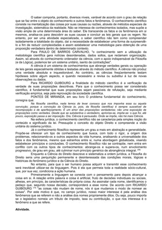 O saber comporta, portanto, diversos níveis, variável de acordo com o grau de relação
que se faz entre o objeto do conhecimento e outros fatos e fenômenos. O conhecimento científico
consiste na mentalização das coisas por suas causas ou razões, através de métodos especiais de
investigação, sistemática da realidade. Não se interessa de conhecimentos isolados, mas supõe a
visão ampla de uma determinada área do saber. Ele transcende os fatos e os fenômenos em si
mesmos, analisa-os para descobrir as suas causas e concluir as leis gerais que os regem. No
entanto, por ser uma atividade especializada, o saber científico não tem como compreender
isoladamente a totalidade do objeto, daí a necessidade de estabelecer uma forma de surpreendê-
lo a fim de reduzir complexidades e assim estabelecer uma metodologia para obtenção de uma
proposição verdadeira dentro de determinado contexto.
Para PAULO DE BARROS CARVALHO, "o conhecimento sem a utilização da
metodologia científica gera notícias desordenadas, dados soltos, que reclamam organização.
Assim, só através do conhecimento ordenador da ciência, com o apoio indispensável da Filosofia
(e da Lógica), podemos ter um sistema unitário, isento de contradições".
A ciência é um sistema de conhecimentos que abrange verdades gerais ou operação
de leis gerais especialmente obtidas e testadas através do método científico. A ciência não produz
uma verdade absoluta e inquestionável. Ao contrário, as ciências freqüentemente testam
hipóteses sobre algum aspecto, e quando necessário a revisa ou substitui à luz de novas
observações ou dados.
Para RICARDO GUIBOURG a finalidade do método científico é a verificação da
verdade de suas proposições descritivas. Para que o conhecimento possa ser considerado
científico, é fundamental que suas proposições sejam passíveis de refutação, seja mediante
verificação empírica, seja pela reprovação da sociedade científica.
PONTES DE MIRANDA, em seu livro O problema fundamental do conhecimento,
consigna que:
Na filosofia científica, nada temos de levar conosco que nos imponha essa ou aquela
convicção; porque a convicção da Ciência (e, pois, da filosofia científica) é sempre suscetível de
recomposição e de aperfeiçoamento. É um amor das proposições verdadeiras; não uma exposição de
proposições como verdades. Desde que se substantiva o verdadeiro, aprioriza-se, impõe-se: o que foi, até
pouco, exposição passa a ser imposição. Ora, Ciência é persuasão. Onde se impõe, não há mais Ciência.
Na esfera jurídica, o conhecimento científico não se caracteriza pela simples noção do
conteúdo e significado da lei. Pressupõe o conceito do objeto Direito e compreende a visão
unitária do sistema jurídico.
Já o conhecimento filosófico representa um grau a mais em abstração e generalidade.
Propõe-se oferecer um tipo de conhecimento que busca, com todo o rigor, a origem dos
problemas, relacionando-os a outros aspectos da vida humana, analisando a universalidade dos
fatos e dos fenômenos, mesmo que estranhos entre si, numa abordagem globalizada, visando
estabelecer princípios e conclusões. O conhecimento filosófico não se contrapõe, nem entra em
conflito com os outros tipos de conhecimentos: abrange-os e supera-os, num envolvimento
progressivo, de grau em grau, até culminar num princípio genérico de abrangência integral. [09]
Enquanto a Ciência do Direito descreve e sistematiza a ordem jurídica, a Filosofia do
Direito seria uma perquirição permanente e desinteressada das condições morais, lógicas e
históricas do fenômeno jurídico e da Ciência do Direito.
No entanto, para que o ser humano possa adquirir e transmitir esse conhecimento
será inevitável utilizar-se da linguagem. Pois é ela que permeia toda a realidade sócio-cultural,
que, por sua vez, condiciona a ação humana.
Primeiramente a linguagem se conecta com o pensamento para depois alcançar a
coisa em si. A relação entre palavra e coisa é artificial, fruto de decisões individuais ou sociais,
alheias, em princípio, às características da própria coisa. Ao assinalar cada nome, identificamos o
pedaço que, segundo nossa decisão, corresponderá a esse nome. De acordo com RICARDO
GUIBOURG [10]
"as coisas não mudam de nome, nós é que mudamos o modo de nomear as
coisas". Por este motivo é que, no campo jurídico, nosso maior interesse é pela análise dos
fenômenos que se referem e não a análise dos nomes propriamente ditos. Ou seja, pouco importa
se o legislativo nomeia um tributo de imposto, taxa ou contribuição, o que nos interessa é o
fenômeno a que se refere.
Atividade.
 