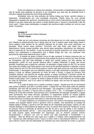 Exclui da cidadania as classes dos artesãos, comerciantes e trabalhadores braçais por
não ter tempo para participar do governo e por considerar que esse tipo de atividade torna o
indivíduo incapaz da prática de uma virtude esclarecida.
Aristóteles viveu em dois períodos da Grécia Antiga que foram: período clássico e
helenístico, caracterizados por uma sociedade escravista. Diante disso fez uma grande
declaração a respeito dos escravos, considerando-os como meros instrumentos que servem para
facilitar o uso das coisas pelo seu senhor e ainda declara para o “escravo a escravidão é tão útil
como justa”. Todas essas declarações a respeito dos escravos estão contidas em uma de suas
obras: “A política”.
Unidade VI
C8: O Pensamento Político Medieval.
Estado e Igreja
Certa vez em uma dessas conversas de roda depois de um culto, surgiu a discussão
com relação ao relacionamento que a Igreja deve ter com a política (aqui neste artigo usarei o
termo estado). Este sempre foi um assunto delicado de se tratar, pois como mencionou um
pensador “todos somos seres políticos”. Concordo com esta frase, pois todos nós, nos
relacionamos, temos nossas opiniões, pois somos seres pensantes, precisamos nos relacionar.
Isto é a essencial do “ser político”, o que me preocupa é quando queremos unir nossa essência
política com partidarismo e oportunismo que o estado prega; por isso, vou expressar meu
pensamento sobre esta historia de amor e ódio:
1. A relação da Igreja e Estado nunca foi algo saudável. A historia comprova isto, no
ano de 313 d.C A igreja passou a experimentar boas graças do governo romano por meio do edito
de Constantino que deu total liberdade a Igreja que outrora passou por três séculos de
perseguição, porém foi uma grande abertura para o estado influenciar a Igreja, isto trouxe
grandes mudanças para a Igreja por exemplo; na adoração a Igreja antes do ano 313 se reunia
nas casas dos cristãos, logo após passou a se reunir-se em grandes basílicas e catedrais, a forma
cultica antes do ano 313 era uma forma pratica e interior logo após tornou-se uma forma artística
exteriorizada, a mensagem que era edificante passou a ser algo cerimonial e complexo, a Igreja
passou a focar as classes superiores ao invés de todo o mundo, a Igreja se envolvia com
questões políticas, sua doutrina de simples passou a credos conciliares o primeiro concilio foi
convocado pelo próprio Constantino, até na sua administração os assuntos eram discutidos pelo
Estado e pela Igreja. Com o passar do tempo a Igreja foi tendo muita influencia do mundo pagão
ao invés de influenciar, isso é um marco na Historia da Igreja. Isso me leva ao segundo tópico
desta discussão.
2. A união da Igreja com o estado corrompe a Igreja. “Aquele que não foi corrompido
pela política partidária que atire a primeira pedra”. A Igreja ela não deve fazer parte de políticas
partidárias, pois isso não faz parte da sua mensagem; nós pregamos a Cristo crucificado, que é
escândalo para os judeus, e loucura para os gregos, (1Co 1: 23) . A mensagem da Igreja é a
Pessoa de Cristo tão somente. Esse principio era o fundamento da pregação apostólica, a Igreja
deve permanecer fixa nesse principio apostólico. É vergonhoso quando os nossos púlpitos
tornam-se palanques, onde os nossos cultus torna-se comícios, e perigoso quando a Igreja se
compromete com os estado pois mais sedo ou mais tarde ela cobrada.
3. O maior problema é a consciência do povo. Em nenhum dos tópicos anteriores quis
mostrar uma posição radical contra o governo cível ou estado, mas apresentar os perigos da
relação Igreja e Estado, o governo civil não deixa de ser importante para Igreja. Calvino um dos
maiores teólogos e reformadores da Igreja que viveu no século XVII chama de “fanáticos” os que
se colocam contra a instituição do governo; pois ele vê que a paz da cidade e dos cristãos é
estabelecida pelo Estado, ele diz: “... que a paz publica não seja perturbada; que as propriedades
de cada pessoa sejam preservadas em segurança; que os homens possam exercer
tranquilamente o comercio uns com os outros; que seja incentivada a honestidade e a
modéstia.” Mas ele afirma em outro lugar que a Igreja e o Estado vivam separadamente, ele
diz: “ Aquele que sabe distinguir entre o corpo e a alma, entre a vida presente efêmera e aquela
que é eterna e futura não terá dificuldade em entender que reino espiritual de Cristo e o governo
 