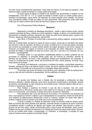 civil são coisas completamente separadas.” Essa idéia de Calvino é uma idéia de equilíbrio onde
devemos saber o papel do Estado e o nosso papel como Igreja.
O nosso papel de Igreja no Estado é de respeito aos governantes e respeito as leis
estabelecidas ( Cof. Rm 13: 1-7), e o papel do Estado é manter a paz e a ordem publica para o
beneficio da população, nesse ponto vai depender da nossa atuação como cidadão, em termos
uma consciência política Cristã que eleja um bom governante. Que possamos evitar está triste
união que em toda a historia até os dias de hoje leva a Igreja a se corromper.
C9: O Pensamento Politico Moderno.
Maquiavel
Maquiavel é contrário às ideologias teocráticas – poder e ação humana social, cultural
e política emanada de Deus, voltado ao mundo espiritual. A Igreja, na época, era coordenadora do
pensamento e relações políticas, perdendo seu poder de certa forma apenas após a guerra dos
30 anos, devido as reformas protestantes, século XVII.
Sua Obra, o Príncipe irá contra todo o pensamento político-religioso, propondo ideias
humanistas.
Para ele, o Estado Real, duradouro é capaz de impor a ordem, sendo ela um resultado das ações
dos homens e não da natureza, de Deus e do acaso. A política em si é fruto das ações concretas
dos homens em sociedade e o poder político advém de origem temporal e não divina. Apesar de
favorecer um Estado que regula os homens e de imposição da ordem, Maquiavel vai contra o
princípio de Platão e Artistóteles do ideal do homem, mas sim o que ele é no momento, em seu
presente, uma Realpolitik.
O Estado, assim, é o que garante a estabilidade política e a ordem, podendo ser um
principado ou república. A conquista desse poder vem da Fortuna do individiuo, através da
Herança de sua família, da força e das qualidades alheias que possibilitaram tal conquista. A
Força é o fundamento do poder, sendo ela proveniente da Virtu, armas próprias, da força. Essa
força advém do príncipe.
De acordo com Maquiavel, o príncipe é o fundador do estado, a autoridade soberana e
ilimitada, através da força e da astúcia impõe o poder. Se ele for esperto deverá ser temido, mas
jamais odiado. O Conceito em si de governar é o resultado obtido pelo príncipe:
“O príncipe que quiser se manter como tal deve, pois, aprender a não ser sempre bom,
a ser ou não ser bom conforme a necessidade. Os fins justificam os meios”.
Hobbes
De acordo com Hobbes, sem o Estado não há sociedade e enfatizando tal ideia
formula e defende o Estado Absoluto como forma de governo fundamental à sociedade, através
da doutrina contratualista, ou seja, através de um contrato social. Tal teoria rejeita a ideia de que o
homem é sociável por natureza.
Para Hobbes a essência do homem é que ele não é sociável, mas sim como
concorrente entre si. Ele busca o poder para o bem estar de si e luta por si, vendo seu semelhante
como um concorrente, uma ameaça. E dessa forma ele é movido por interesses.
Tais interesses são o que ele denomina de Conatus, um movimento que aproxima de
tudo o que agrada ao homem e afasta o que é desagradável à sua natureza. Assim de certa forma
uma espécie de Determinismo Mecanicista movia os homens. Hobbes vai ainda mais além e
analisa o estado inicial do homem e de onde vem a sua competitividade.
O ponto e partida é o Estado de Natureza, tendo os homens antes do estado social.
Nele os homens são livres perante suas atitudes, racionais devido à ausência de quem controle e
competitivos devido à ausência de alguém que regule suas atitudes. Eles buscam o poder e a
procura de seu bem estar, sendo concorrentes entre si para buscar tal felicidade. Assim sendo,
Hobbes conclui que o Estado de Natureza é um Estado de Guerra de todos contra todos. Decorre-
se dai um conflito entre razão, a preservação, e o Individuo ,a competição. A solução no caso
seria os homens serem guiados ao Contrato Social.
 