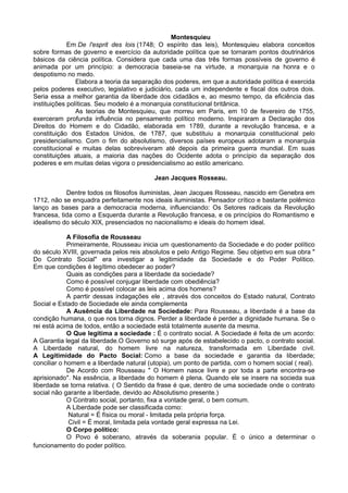 Montesquieu
Em De l'esprit des lois (1748; O espírito das leis), Montesquieu elabora conceitos
sobre formas de governo e exercício da autoridade política que se tornaram pontos doutrinários
básicos da ciência política. Considera que cada uma das três formas possíveis de governo é
animada por um princípio: a democracia baseia-se na virtude, a monarquia na honra e o
despotismo no medo.
Elabora a teoria da separação dos poderes, em que a autoridade política é exercida
pelos poderes executivo, legislativo e judiciário, cada um independente e fiscal dos outros dois.
Seria essa a melhor garantia da liberdade dos cidadãos e, ao mesmo tempo, da eficiência das
instituições políticas. Seu modelo é a monarquia constitucional britânica.
As teorias de Montesquieu, que morreu em Paris, em 10 de fevereiro de 1755,
exerceram profunda influência no pensamento político moderno. Inspiraram a Declaração dos
Direitos do Homem e do Cidadão, elaborada em 1789, durante a revolução francesa, e a
constituição dos Estados Unidos, de 1787, que substituiu a monarquia constitucional pelo
presidencialismo. Com o fim do absolutismo, diversos países europeus adotaram a monarquia
constitucional e muitas delas sobreviveram até depois da primeira guerra mundial. Em suas
constituições atuais, a maioria das nações do Ocidente adota o princípio da separação dos
poderes e em muitas delas vigora o presidencialismo ao estilo americano.
Jean Jacques Rosseau.
Dentre todos os filosofos iluministas, Jean Jacques Rosseau, nascido em Genebra em
1712, não se enquadra perfeitamente nos ideais iluministas. Pensador crítico e bastante polêmico
lanço as bases para a democracia moderna, influenciando: Os Setores radicais da Revolução
francesa, tida como a Esquerda durante a Revolução francesa, e os princípios do Romantismo e
idealismo do século XIX, presenciados no nacionalismo e ideais do homem ideal.
A Filosofia de Rousseau
Primeiramente, Rousseau inicia um questionamento da Sociedade e do poder político
do século XVIII, governada pelos reis absolutos e pelo Antigo Regime. Seu objetivo em sua obra "
Do Contrato Social" era investigar a legitimidade da Sociedade e do Poder Político.
Em que condições é legítimo obedecer ao poder?
Quais as condições para a liberdade da sociedade?
Como é possível conjugar liberdade com obediência?
Como é possível colocar as leis acima dos homens?
A parrtir dessas indagações ele , através dos conceitos do Estado natural, Contrato
Social e Estado de Sociedade ele ainda complementa
A Ausência da Liberdade na Sociedade: Para Rousseau, a liberdade é a base da
condição humana, o que nos torna dignos. Perder a liberdade é perder a dignidade humana. Se o
rei está acima de todos, então a sociedade está totalmente ausente da mesma.
O Que legitima a sociedade : É o contrato social. A Sociedade é feita de um acordo:
A Garantia legal da liberdade.O Governo só surge após de estabelecido o pacto, o contrato social.
A Liberdade natural, do homem livre na natureza, transformada em Liberdade civil.
A Legitimidade do Pacto Social: Como a base da sociedade e garantia da liberdade;
conciliar o homem e a liberdade natural (utopia), um ponto de partida, com o homem social ( real).
De Acordo com Rousseau " O Homem nasce livre e por toda a parte encontra-se
aprisionado". Na essência, a liberdade do homem é plena. Quando ele se insere na socieda sua
liberdade se torna relativa. ( O Sentido da frase é que, dentro de uma sociedade onde o contrato
social não garante a liberdade, devido ao Absolutismo presente.)
O Contrato social, portanto, fixa a vontade geral, o bem comum.
A Liberdade pode ser classificada como:
Natural = É física ou moral - limitada pela própria força.
Civil = É moral, limitada pela vontade geral expressa na Lei.
O Corpo político:
O Povo é soberano, através da soberania popular. É o único a determinar o
funcionamento do poder político.
 