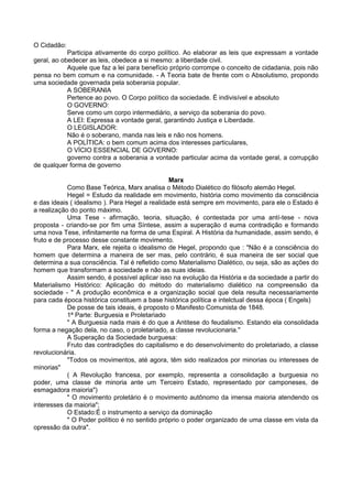 O Cidadão:
Participa ativamente do corpo político. Ao elaborar as leis que expressam a vontade
geral, ao obedecer as leis, obedece a si mesmo: a liberdade civil.
Aquele que faz a lei para benefício próprio corrompe o conceito de cidadania, pois não
pensa no bem comum e na comunidade. - A Teoria bate de frente com o Absolutismo, propondo
uma sociedade governada pela soberania popular.
A SOBERANIA
Pertence ao povo. O Corpo político da sociedade. É indivisível e absoluto
O GOVERNO:
Serve como um corpo intermediário, a serviço da soberania do povo.
A LEI: Expressa a vontade geral, garantindo Justiça e Liberdade.
O LEGISLADOR:
Não é o soberano, manda nas leis e não nos homens.
A POLÍTICA: o bem comum acima dos interesses particulares,
O VÍCIO ESSENCIAL DE GOVERNO:
governo contra a soberania a vontade particular acima da vontade geral, a corrupção
de qualquer forma de governo
Marx
Como Base Teórica, Marx analisa o Método Dialético do filósofo alemão Hegel.
Hegel = Estudo da realidade em movimento, história como movimento da consciência
e das ideais ( idealismo ). Para Hegel a realidade está sempre em movimento, para ele o Estado é
a realização do ponto máximo.
Uma Tese - afirmação, teoria, situação, é contestada por uma antí-tese - nova
proposta - criando-se por fim uma Síntese, assim a superação d euma contradição e formando
uma nova Tese, infinitamente na forma de uma Espiral. A História da humanidade, assim sendo, é
fruto e de processo desse constante movimento.
Para Marx, ele rejeita o idealismo de Hegel, propondo que : "Não é a consciência do
homem que determina a maneira de ser mas, pelo contrário, é sua maneira de ser social que
determina a sua consciência. Tal é refletido como Materialismo Dialético, ou seja, são as ações do
homem que transformam a sociedade e não as suas ideias.
Assim sendo, é possível aplicar isso na evolução da História e da sociedade a partir do
Materialismo Histórico: Aplicação do método do materialismo dialético na compreensão da
sociedade - " A produção econômica e a organização social que dela resulta necessariamente
para cada época histórica constituem a base histórica política e intelctual dessa época ( Engels)
De posse de tais ideais, é proposto o Manifesto Comunista de 1848.
1ª Parte: Burguesia e Proletariado
" A Burguesia nada mais é do que a Antitese do feudalismo. Estando ela consolidada
forma a negação dela, no caso, o proletariado, a classe revolucionaria."
A Superação da Sociedade burguesa:
Fruto das contradições do capitalismo e do desenvolvimento do proletariado, a classe
revolucionária.
"Todos os movimentos, até agora, têm sido realizados por minorias ou interesses de
minorias"
( A Revolução francesa, por exemplo, representa a consolidação a burguesia no
poder, uma classe de minoria ante um Terceiro Estado, representado por camponeses, de
esmagadora maioria")
" O movimento proletário é o movimento autônomo da imensa maioria atendendo os
interesses da maioria";
O Estado:É o instrumento a serviço da dominação
" O Poder político é no sentido próprio o poder organizado de uma classe em vista da
opressão da outra".
 