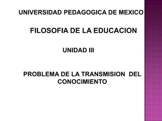 UNIVERSIDAD PEDAGOGICA DE MEXICO FILOSOFIA DE LA EDUCACION UNIDAD III PROBLEMA DE LA TRANSMISION  DEL CONOCIMIENTO 