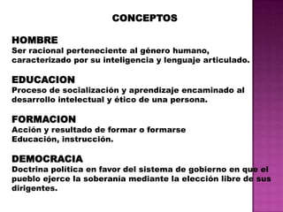 CONCEPTOSHOMBRESer racional perteneciente al género humano, caracterizado por su inteligencia y lenguaje articulado.EDUCACIONProceso de socialización y aprendizaje encaminado al desarrollo intelectual y ético de una persona. FORMACIONAcción y resultado de formar o formarseEducación, instrucción.DEMOCRACIADoctrina política en favor del sistema de gobierno en que el pueblo ejerce la soberanía mediante la elección libre de sus dirigentes.