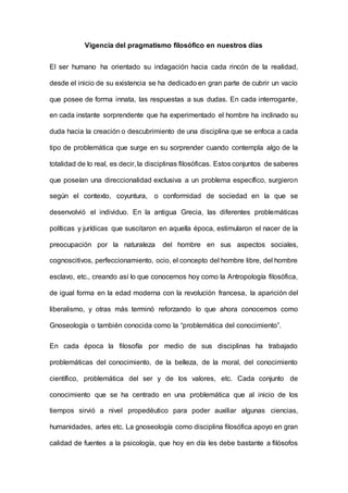 Vigencia del pragmatismo filosófico en nuestros días
El ser humano ha orientado su indagación hacia cada rincón de la realidad,
desde el inicio de su existencia se ha dedicado en gran parte de cubrir un vacío
que posee de forma innata, las respuestas a sus dudas. En cada interrogante,
en cada instante sorprendente que ha experimentado el hombre ha inclinado su
duda hacia la creación o descubrimiento de una disciplina que se enfoca a cada
tipo de problemática que surge en su sorprender cuando contempla algo de la
totalidad de lo real, es decir, la disciplinas filosóficas. Estos conjuntos de saberes
que poseían una direccionalidad exclusiva a un problema específico, surgieron
según el contexto, coyuntura, o conformidad de sociedad en la que se
desenvolvió el individuo. En la antigua Grecia, las diferentes problemáticas
políticas y jurídicas que suscitaron en aquella época, estimularon el nacer de la
preocupación por la naturaleza del hombre en sus aspectos sociales,
cognoscitivos, perfeccionamiento, ocio, el concepto del hombre libre, del hombre
esclavo, etc., creando así lo que conocemos hoy como la Antropología filosófica,
de igual forma en la edad moderna con la revolución francesa, la aparición del
liberalismo, y otras más terminó reforzando lo que ahora conocemos como
Gnoseología o también conocida como la “problemática del conocimiento”.
En cada época la filosofía por medio de sus disciplinas ha trabajado
problemáticas del conocimiento, de la belleza, de la moral, del conocimiento
científico, problemática del ser y de los valores, etc. Cada conjunto de
conocimiento que se ha centrado en una problemática que al inicio de los
tiempos sirvió a nivel propedéutico para poder auxiliar algunas ciencias,
humanidades, artes etc. La gnoseología como disciplina filosófica apoyo en gran
calidad de fuentes a la psicología, que hoy en día les debe bastante a filósofos
 