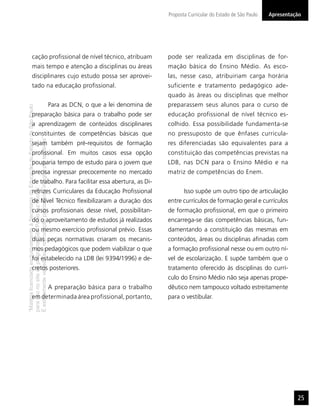 “MatérialicenciadaexclusivamenteàSecretariadaEducaçãodoEstadodeSãoPaulo
parausonositedoprograma‘SãoPaulofazescola’.
Éestritamentevedadasuareproduçãoparciale/ouintegralporterceiros”
Proposta Curricular do Estado de São Paulo
25
Apresentação
cação proﬁssional de nível técnico, atribuam
mais tempo e atenção a disciplinas ou áreas
disciplinares cujo estudo possa ser aprovei-
tado na educação proﬁssional.
Para as DCN, o que a lei denomina de
preparação básica para o trabalho pode ser
a aprendizagem de conteúdos disciplinares
constituintes de competências básicas que
sejam também pré-requisitos de formação
proﬁssional. Em muitos casos essa opção
pouparia tempo de estudo para o jovem que
precisa ingressar precocemente no mercado
de trabalho. Para facilitar essa abertura, as Di-
retrizes Curriculares da Educação Proﬁssional
de Nível Técnico ﬂexibilizaram a duração dos
cursos proﬁssionais desse nível, possibilitan-
do o aproveitamento de estudos já realizados
ou mesmo exercício proﬁssional prévio. Essas
duas peças normativas criaram os mecanis-
mos pedagógicos que podem viabilizar o que
foi estabelecido na LDB (lei 9394/1996) e de-
cretos posteriores.
A preparação básica para o trabalho
em determinada área profissional, portanto,
pode ser realizada em disciplinas de for-
mação básica do Ensino Médio. As esco-
las, nesse caso, atribuiriam carga horária
suficiente e tratamento pedagógico ade-
quado às áreas ou disciplinas que melhor
preparassem seus alunos para o curso de
educação profissional de nível técnico es-
colhido. Essa possibilidade fundamenta-se
no pressuposto de que ênfases curricula-
res diferenciadas são equivalentes para a
constituição das competências previstas na
LDB, nas DCN para o Ensino Médio e na
matriz de competências do Enem.
Isso supõe um outro tipo de articulação
entre currículos de formação geral e currículos
de formação proﬁssional, em que o primeiro
encarrega-se das competências básicas, fun-
damentando a constituição das mesmas em
conteúdos, áreas ou disciplinas aﬁnadas com
a formação proﬁssional nesse ou em outro ní-
vel de escolarização. E supõe também que o
tratamento oferecido às disciplinas do currí-
culo do Ensino Médio não seja apenas prope-
dêutico nem tampouco voltado estreitamente
para o vestibular.
 