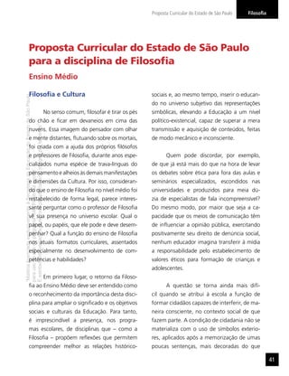 “MatérialicenciadaexclusivamenteàSecretariadaEducaçãodoEstadodeSãoPaulo
parausonositedoprograma‘SãoPaulofazescola’.
Éestritamentevedadasuareproduçãoparciale/ouintegralporterceiros”
FilosoﬁaProposta Curricular do Estado de São Paulo
41
Proposta Curricular do Estado de São Paulo
para a disciplina de Filosoﬁa
Filosoﬁa e Cultura
No senso comum, ﬁlosofar é tirar os pés
do chão e ﬁcar em devaneios em cima das
nuvens. Essa imagem do pensador com olhar
e mente distantes, ﬂutuando sobre os mortais,
foi criada com a ajuda dos próprios ﬁlósofos
e professores de Filosoﬁa, durante anos espe-
cializados numa espécie de trava-línguas do
pensamento e alheios às demais manifestações
e dimensões da Cultura. Por isso, consideran-
do que o ensino de Filosoﬁa no nível médio foi
restabelecido de forma legal, parece interes-
sante perguntar como o professor de Filosoﬁa
vê sua presença no universo escolar. Qual o
papel, ou papéis, que ele pode e deve desem-
penhar? Qual a função do ensino de Filosoﬁa
nos atuais formatos curriculares, assentados
especialmente no desenvolvimento de com-
petências e habilidades?
Em primeiro lugar, o retorno da Filoso-
ﬁa ao Ensino Médio deve ser entendido como
o reconhecimento da importância desta disci-
plina para ampliar o signiﬁcado e os objetivos
sociais e culturais da Educação. Para tanto,
é imprescindível a presença, nos progra-
mas escolares, de disciplinas que – como a
Filosoﬁa – propõem reﬂexões que permitem
compreender melhor as relações histórico-
sociais e, ao mesmo tempo, inserir o educan-
do no universo subjetivo das representações
simbólicas, elevando a Educação a um nível
político-existencial, capaz de superar a mera
transmissão e aquisição de conteúdos, feitas
de modo mecânico e inconsciente.
Quem pode discordar, por exemplo,
de que já está mais do que na hora de levar
os debates sobre ética para fora das aulas e
seminários especializados, escondidos nas
universidades e produzidos para meia dú-
zia de especialistas de fala incompreensível?
Do mesmo modo, por maior que seja a ca-
pacidade que os meios de comunicação têm
de inﬂuenciar a opinião pública, exercitando
positivamente seu direito de denúncia social,
nenhum educador imagina transferir à mídia
a responsabilidade pelo estabelecimento de
valores éticos para formação de crianças e
adolescentes.
A questão se torna ainda mais difí-
cil quando se atribui à escola a função de
formar cidadãos capazes de interferir, de ma-
neira consciente, no contexto social de que
fazem parte. A condição de cidadania não se
materializa com o uso de símbolos exterio-
res, aplicados após a memorização de umas
poucas sentenças, mais decoradas do que
Ensino Médio
 