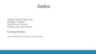 Colégio Estadual Edgar Silva
Disciplina: Filosofia
Série/Turma: 1º ano A
Professor (a): Delma Nunes
Componentes:
Samuel, Micael, Edno, Ismael, Lucas e Emersom
Dados:
 