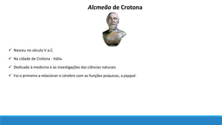 Alcmeão de Crotona
 Nasceu no século V a.C.
 Na cidade de Crotona - Itália.
 Dedicado à medicina e às investigações das ciências naturais.
 Foi o primeiro a relacionar o cérebro com as funções psíquicas, a psyqué.
 