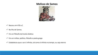 Melisso de Samos
 Na ilha de Samos.
 Nasceu em 470 a.C
 Foi um filósofo da Escola eleática
 Foi um militar, político, filósofo e poeta grego
 Estabeleceu que o ser é infinito, tal como é infinito no tempo, ou seja eterno
 