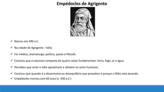 Empédocles de Agrigento
 Nasceu em 490 a.C.
 Na cidade de Agrigento - Itália
 Foi médico, dramaturgo, político, poeta e filósofo
 Concluiu que a natureza composta de quatro raízes fundamentais: terra, fogo, ar e água.
 Percebeu que amor e ódio aproximam e afastam os seres humanos.
 Concluiu que quando é a desarmonia ou desequilíbrio que prevalece é porque o Ódio está atuando.
 Empédocles morreu com 60 anos (c. 430 a.C.)
 