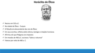Heráclito de Éfeso
 Na cidade de Éfeso - Turquia
 Nasceu em 535 a.C.
 O filósofo era descendente dos reis de Éfeso
 Em seus escritos, refletia sobre ciência, teologia e relações humanas
 Afirmou ele que Pitágoras era impostor.
 Em meados de 490 a.C. escreveu “Sobra a natureza”
 Faleceu por volta de 480 a. C.
 