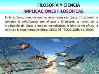 FILOSOFÍA Y CIENCIA
IMPLICACIONES FILOSÓFICAS
En lo estético, como es que los desarrollos científicos transforman o
cambian lo relacionado con el arte y la belleza, a través de la
producción de obras o medios tecnológicos, o bien como afecta la
ciencia a la experiencia estética. VIDEO DE TECNOLOGÍA Y CIENCIA
 
