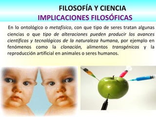 FILOSOFÍA Y CIENCIA
IMPLICACIONES FILOSÓFICAS
En lo ontológico o metafísico, con que tipo de seres tratan algunas
ciencias o que tipo de alteraciones pueden producir los avances
científicos y tecnológicos de la naturaleza humana, por ejemplo en
fenómenos como la clonación, alimentos transgénicos y la
reproducción artificial en animales o seres humanos.
 