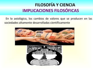 FILOSOFÍA Y CIENCIA
IMPLICACIONES FILOSÓFICAS
En lo axiológico, los cambios de valores que se producen en las
sociedades altamente desarrolladas científicamente
 
