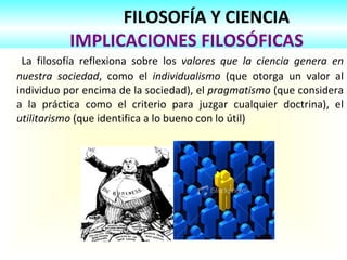 FILOSOFÍA Y CIENCIA
IMPLICACIONES FILOSÓFICAS
La filosofía reflexiona sobre los valores que la ciencia genera en
nuestra sociedad, como el individualismo (que otorga un valor al
individuo por encima de la sociedad), el pragmatismo (que considera
a la práctica como el criterio para juzgar cualquier doctrina), el
utilitarismo (que identifica a lo bueno con lo útil)
 