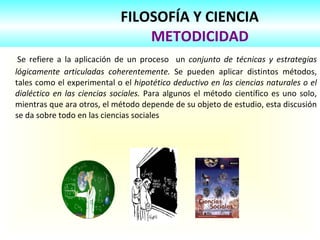 FILOSOFÍA Y CIENCIA
METODICIDAD
Se refiere a la aplicación de un proceso un conjunto de técnicas y estrategias
lógicamente articuladas coherentemente. Se pueden aplicar distintos métodos,
tales como el experimental o el hipotético deductivo en las ciencias naturales o el
dialéctico en las ciencias sociales. Para algunos el método científico es uno solo,
mientras que ara otros, el método depende de su objeto de estudio, esta discusión
se da sobre todo en las ciencias sociales
 