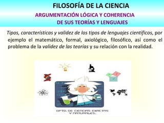 FILOSOFÍA DE LA CIENCIA   ARGUMENTACIÓN LÓGICA Y COHERENCIA    DE SUS TEORÍAS Y LENGUAJES Tipos, características y validez de los tipos de lenguajes científicos,  por ejemplo el matemático, formal, axiológico, filosófico, así como el problema de la  validez de las teorías  y su relación con la realidad. 