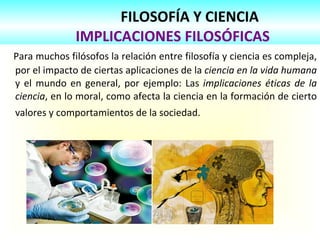 FILOSOFÍA Y CIENCIA   IMPLICACIONES FILOSÓFICAS Para muchos filósofos la relación entre filosofía y ciencia es compleja, por el impacto de ciertas aplicaciones de la  ciencia en la vida humana  y el mundo en general, por ejemplo: Las  implicaciones éticas de la ciencia , en lo moral, como afecta la ciencia en la formación de cierto valores y comportamientos de la sociedad.   