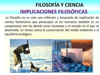 FILOSOFÍA Y CIENCIA   IMPLICACIONES FILOSÓFICAS La filosofía no es solo una reflexión y búsqueda de explicación de ciertos fenómenos que preocupan al ser humano;  también es un compromiso con los demás seres humanos y el mundo en el que se desarrolla,  en temas como la conservación del medio ambiente y el equilibrio ecológico.  