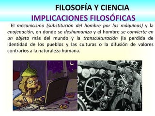FILOSOFÍA Y CIENCIA   IMPLICACIONES FILOSÓFICAS El  mecanicismo (substitución del hombre por las máquinas)  y la  enajenación , en donde se  deshumaniza  y el hombre  se convierte en un objeto  más del mundo y la  transculturación  (la perdida de identidad de los pueblos y las culturas o la difusión de valores contrarios a la naturaleza humana.  