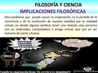 FILOSOFÍA Y CIENCIA   IMPLICACIONES FILOSÓFICAS Otro problema que  puede causar la enajenación, es la  perdida de la conciencia y de la sustitución de nuestra realidad por la realidad virtual , en donde alguien prefiere tener una relación mas estrecha con un ordenador, computadora o amigo virtual, que con un ser humano de carne y hueso. 
